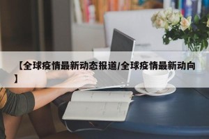 【全球疫情最新动态报道/全球疫情最新动向】