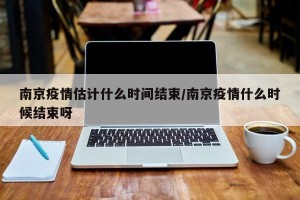 南京疫情估计什么时间结束/南京疫情什么时候结束呀