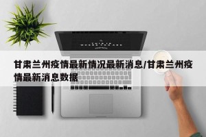 甘肃兰州疫情最新情况最新消息/甘肃兰州疫情最新消息数据