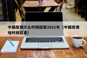 中国疫情什么时候结束2021年（中国疫情啥时候结束）