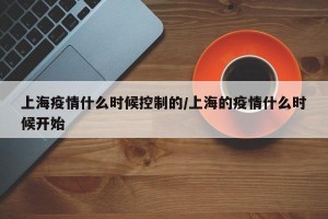上海疫情什么时候控制的/上海的疫情什么时候开始