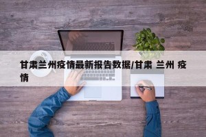 甘肃兰州疫情最新报告数据/甘肃 兰州 疫情