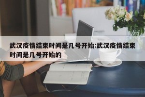 武汉疫情结束时间是几号开始:武汉疫情结束时间是几号开始的