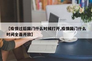 【疫情过后国门什么时候打开,疫情国门什么时间全面开放】