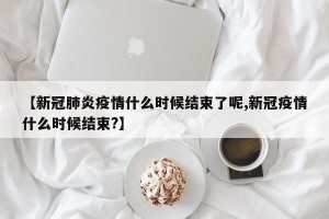 【新冠肺炎疫情什么时候结束了呢,新冠疫情什么时候结束?】