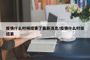 疫情什么时候结束了最新消息/疫情什么时侯结束