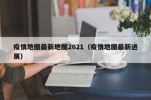 疫情地图最新地图2021（疫情地图最新进展）