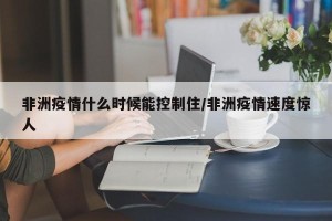 非洲疫情什么时候能控制住/非洲疫情速度惊人