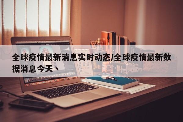 全球疫情最新消息实时动态/全球疫情最新数据消息今天丶