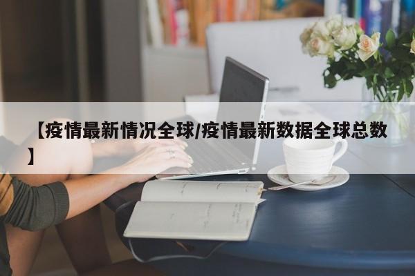 【疫情最新情况全球/疫情最新数据全球总数】