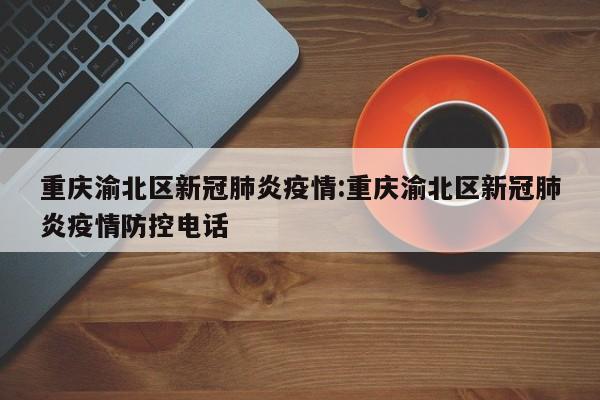 重庆渝北区新冠肺炎疫情:重庆渝北区新冠肺炎疫情防控电话
