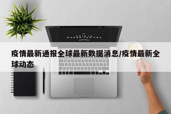 疫情最新通报全球最新数据消息/疫情最新全球动态