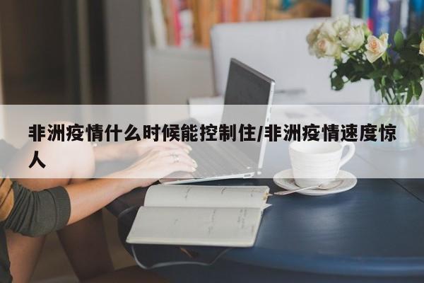 非洲疫情什么时候能控制住/非洲疫情速度惊人
