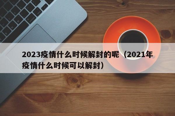 2023疫情什么时候解封的呢(2021年疫情什么时候可以解封)