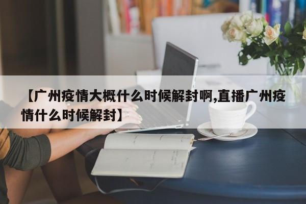 【广州疫情大概什么时候解封啊,直播广州疫情什么时候解封】