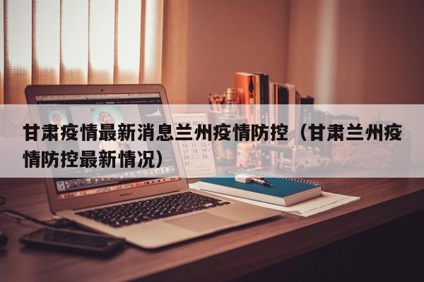 甘肃疫情最新消息兰州疫情防控(甘肃兰州疫情防控最新情况)