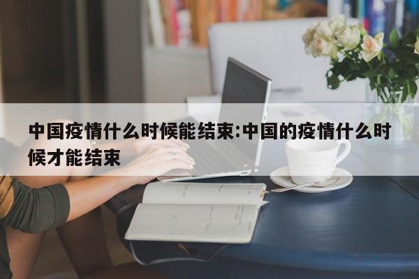 中国疫情什么时候能结束:中国的疫情什么时候才能结束