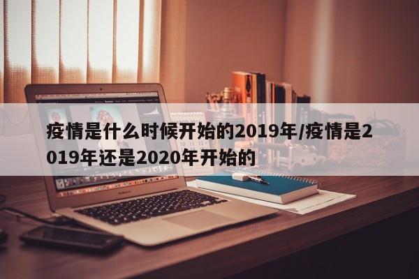 疫情是什么时候开始的2019年/疫情是2019年还是2020年开始的