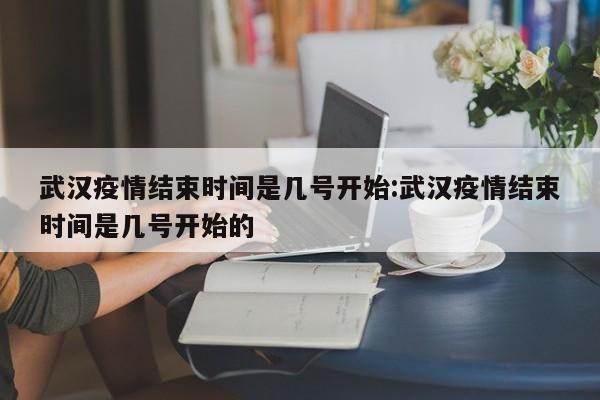 武汉疫情结束时间是几号开始:武汉疫情结束时间是几号开始的