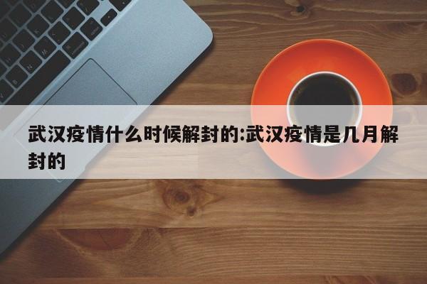武汉疫情什么时候解封的:武汉疫情是几月解封的