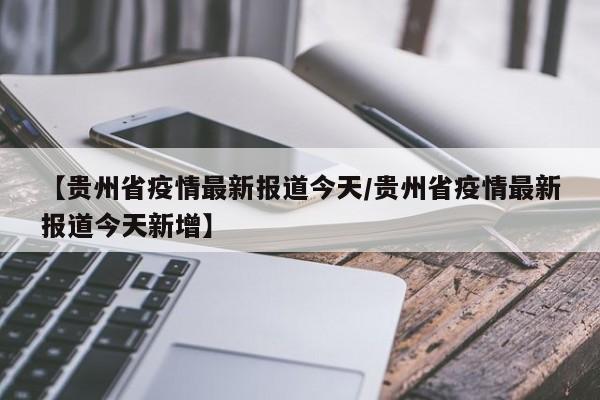 【贵州省疫情最新报道今天/贵州省疫情最新报道今天新增】