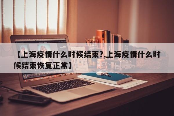 【上海疫情什么时候结束?,上海疫情什么时候结束恢复正常】