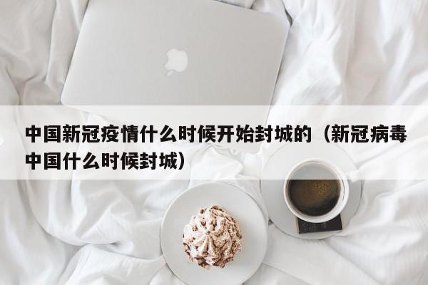 中国新冠疫情什么时候开始封城的(新冠病毒中国什么时候封城)