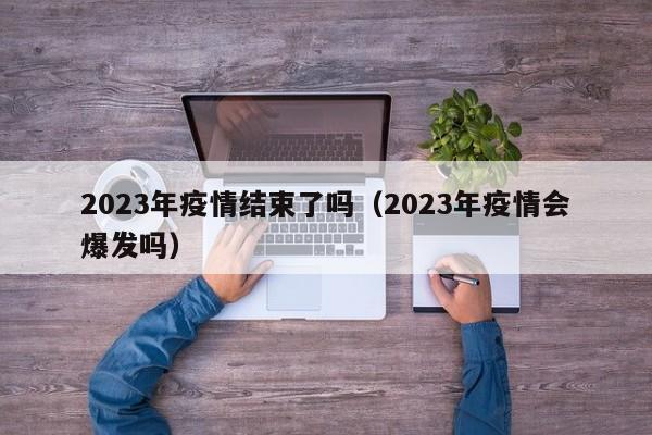 2023年疫情结束了吗(2023年疫情会爆发吗)