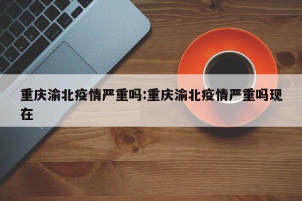 重庆渝北疫情严重吗:重庆渝北疫情严重吗现在