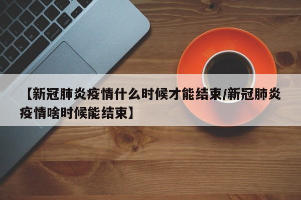 【新冠肺炎疫情什么时候才能结束/新冠肺炎疫情啥时候能结束】