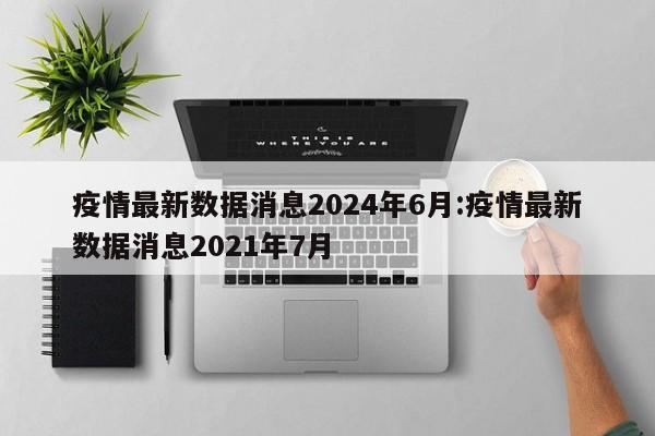 疫情最新数据消息2024年6月:疫情最新数据消息2021年7月