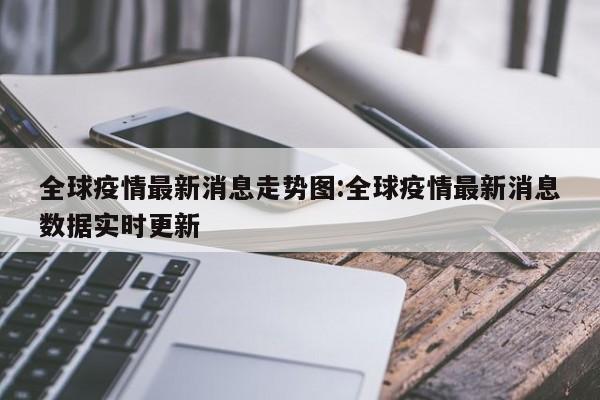 全球疫情最新消息走势图:全球疫情最新消息数据实时更新