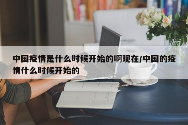 中国疫情是什么时候开始的啊现在/中国的疫情什么时候开始的
