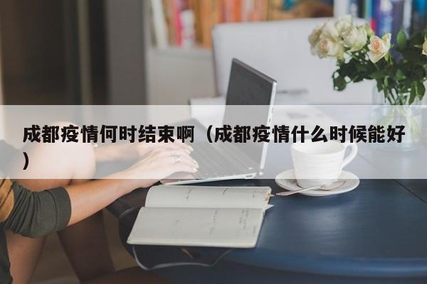 成都疫情何时结束啊(成都疫情什么时候能好)