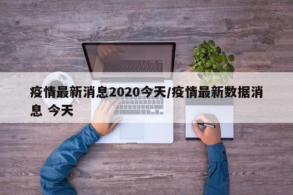 疫情最新消息2020今天/疫情最新数据消息 今天