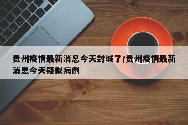 贵州疫情最新消息今天封城了/贵州疫情最新消息今天疑似病例
