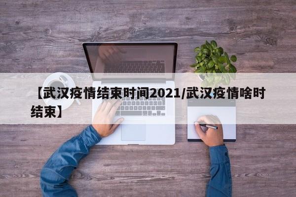 【武汉疫情结束时间2021/武汉疫情啥时结束】