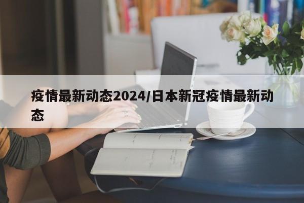 疫情最新动态2024/日本新冠疫情最新动态