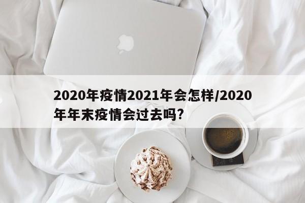 2020年疫情2021年会怎样/2020年年末疫情会过去吗?