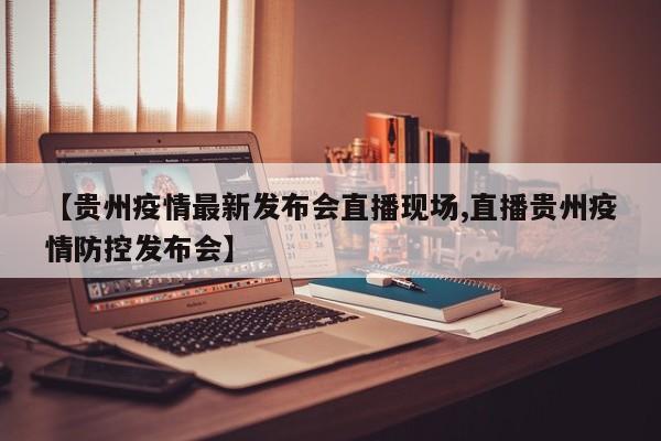 【贵州疫情最新发布会直播现场,直播贵州疫情防控发布会】