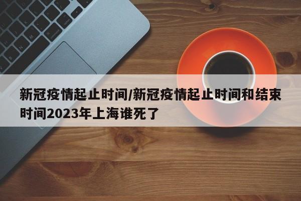新冠疫情起止时间/新冠疫情起止时间和结束时间2023年上海谁死了
