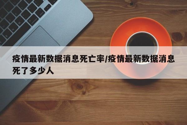 疫情最新数据消息死亡率/疫情最新数据消息死了多少人