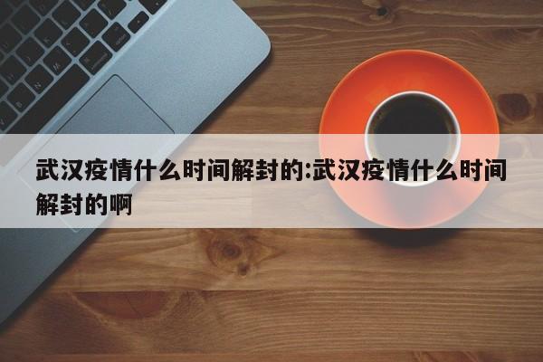武汉疫情什么时间解封的:武汉疫情什么时间解封的啊