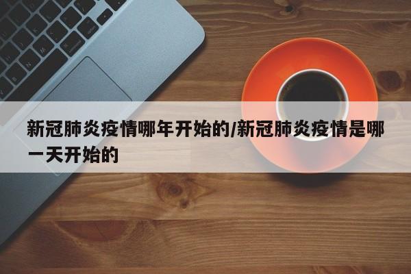 新冠肺炎疫情哪年开始的/新冠肺炎疫情是哪一天开始的