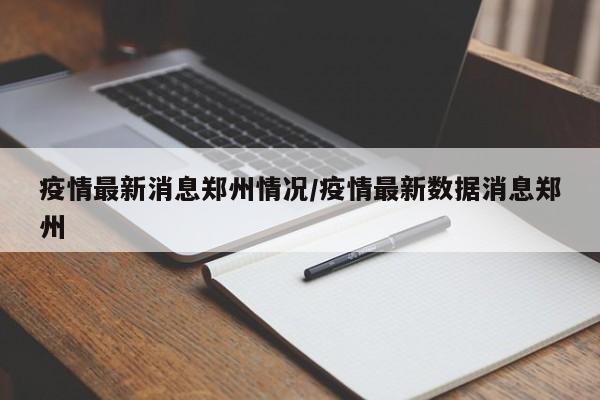 疫情最新消息郑州情况/疫情最新数据消息郑州