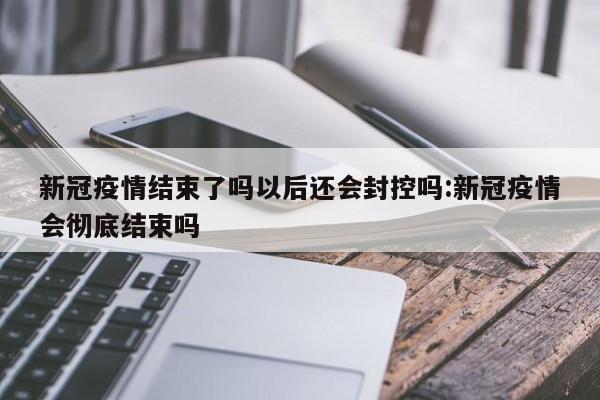 新冠疫情结束了吗以后还会封控吗:新冠疫情会彻底结束吗