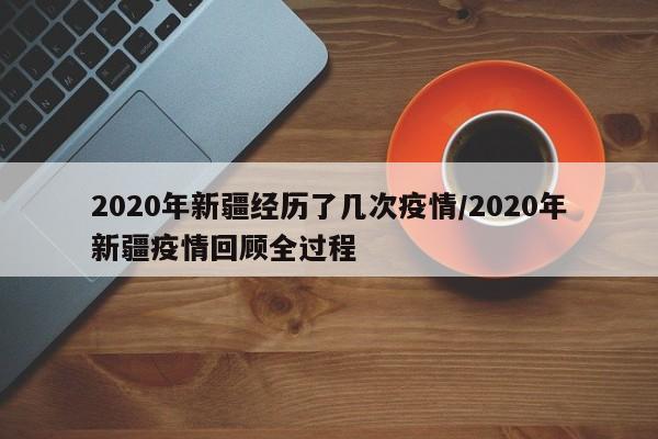 2020年新疆经历了几次疫情/2020年新疆疫情回顾全过程