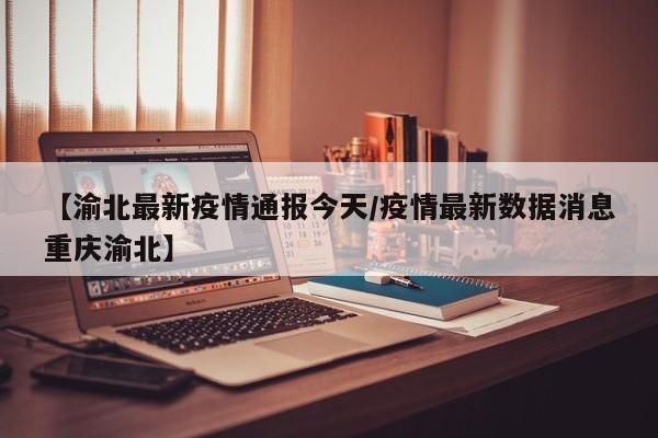【渝北最新疫情通报今天/疫情最新数据消息重庆渝北】