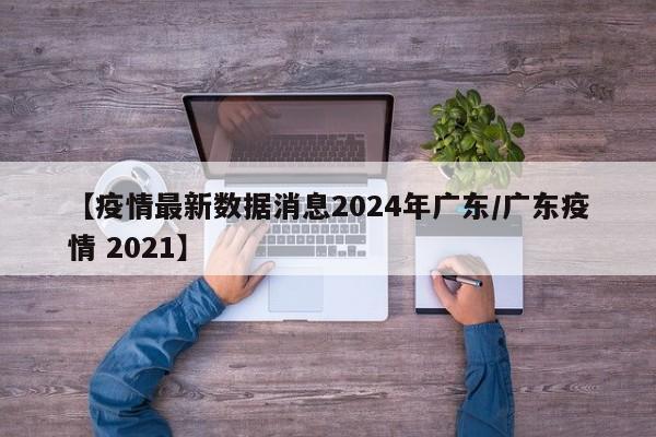 【疫情最新数据消息2024年广东/广东疫情 2021】