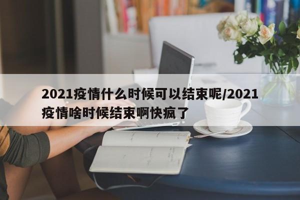 2021疫情什么时候可以结束呢/2021疫情啥时候结束啊快疯了